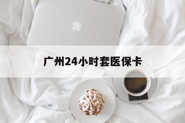 太原广州24小时套医保卡(广州哪里有套医保卡地方)