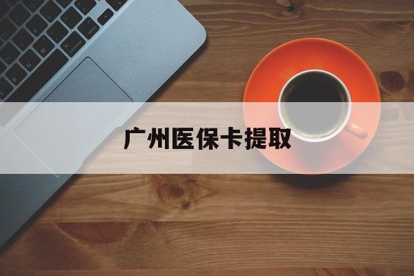 太原广州医保卡提取(广州医保卡提取流程)