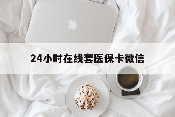 太原24小时在线套医保卡微信(24小时在线套医保卡微信能用吗)