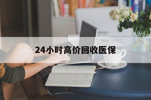 太原24小时高价回收医保(24小时高价回收医保小额)