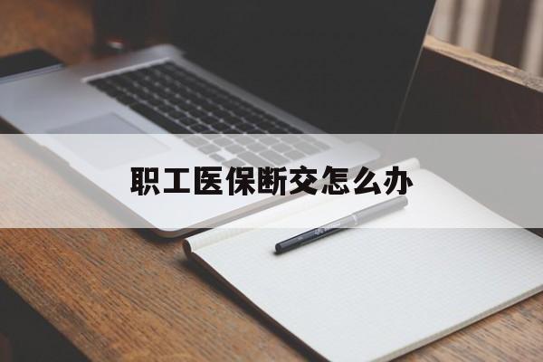 太原职工医保断交怎么办(职工医保断交怎么办能报销吗)